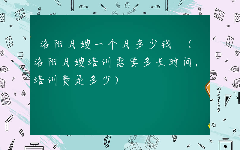 洛阳月嫂一个月多少钱 (洛阳月嫂培训需要多长时间,培训费是多少)